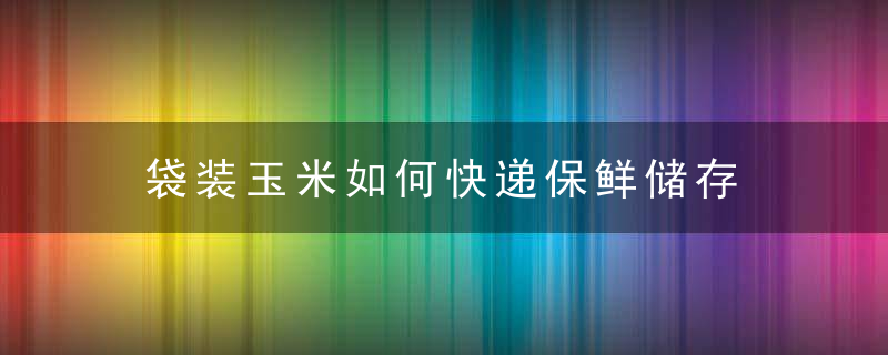 袋装玉米如何快递保鲜储存 新鲜玉米快递如何保鲜